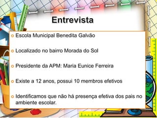  Escola Municipal Benedita Galvão
 Localizado no bairro Morada do Sol
 Presidente da APM: Maria Eunice Ferreira
 Existe a 12 anos, possui 10 membros efetivos
 Identificamos que não há presença efetiva dos pais no
ambiente escolar.
 