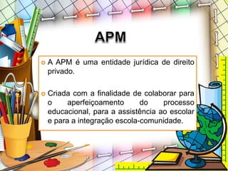  A APM é uma entidade jurídica de direito
privado.
 Criada com a finalidade de colaborar para
o aperfeiçoamento do processo
educacional, para a assistência ao escolar
e para a integração escola-comunidade.
 