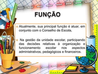  Atualmente, sua principal função é atuar, em
conjunto com o Conselho de Escola,
 Na gestão da unidade escolar, participando
das decisões relativas à organização e
funcionamento escolar nos aspectos
administrativos, pedagógicos e financeiros.
 