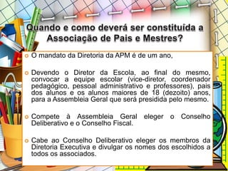  O mandato da Diretoria da APM é de um ano,
 Devendo o Diretor da Escola, ao final do mesmo,
convocar a equipe escolar (vice-diretor, coordenador
pedagógico, pessoal administrativo e professores), pais
dos alunos e os alunos maiores de 18 (dezoito) anos,
para a Assembleia Geral que será presidida pelo mesmo.
 Compete à Assembleia Geral eleger o Conselho
Deliberativo e o Conselho Fiscal.
 Cabe ao Conselho Deliberativo eleger os membros da
Diretoria Executiva e divulgar os nomes dos escolhidos a
todos os associados.
 