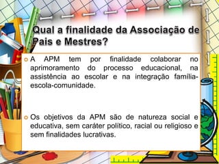  A APM tem por finalidade colaborar no
aprimoramento do processo educacional, na
assistência ao escolar e na integração família-
escola-comunidade.
 Os objetivos da APM são de natureza social e
educativa, sem caráter político, racial ou religioso e
sem finalidades lucrativas.
 