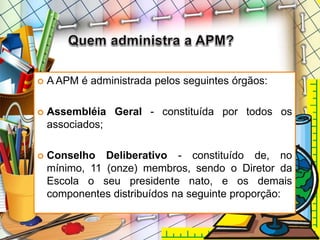 A APM é administrada pelos seguintes órgãos:
 Assembléia Geral - constituída por todos os
associados;
 Conselho Deliberativo - constituído de, no
mínimo, 11 (onze) membros, sendo o Diretor da
Escola o seu presidente nato, e os demais
componentes distribuídos na seguinte proporção:
 