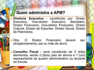  Diretoria Executiva - constituída por: Diretor
Executivo, Vice-diretor Executivo, Secretário,
Diretor Financeiro, Vice-diretor Financeiro, Diretor
Cultural, Diretor de Esportes, Diretor Social, Diretor
de Patrimônio.
 Obs. O Diretor Financeiro deverá ser,
obrigatoriamente, pai ou mãe de aluno.
 Conselho Fiscal - será constituído de 3 (três)
elementos, sendo 2 (dois) pais de alunos e 1 (um)
representante do quadro administrativo ou docente
da Escola.
 
