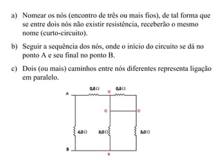 Nomear os nós (encontro de três ou mais fios), de tal forma que se entre dois nós não existir resistência, receberão o mesmo nome (curto-circuito). Seguir a sequência dos nós, onde o início do circuito se dá no ponto A e seu final no ponto B. Dois (ou mais) caminhos entre nós diferentes representa ligação em paralelo. 