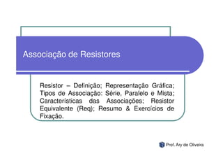 Associação de Resistores


    Resistor – Definição; Representação Gráfica;
    Tipos de Associação: Série, Paralelo e Mista;
    Características das Associações; Resistor
    Equivalente (Req); Resumo & Exercícios de
    Fixação.



                                              Prof. Ary de Oliveira
 