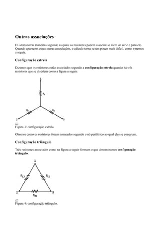 Outras associações
Existem outras maneiras segundo as quais os resistores podem associar-se além de série e paralelo.
Quando aparecem essas outras associações, o cálculo torna-se um pouco mais difícil, como veremos
a seguir.
Configuração estrela
Dizemos que os resistores estão associados segundo a configuração estrela quando há três
resistores que se dispõem como a figura a seguir.
Figura 3: configuração estrela.
Observe como os resistores foram nomeados segundo o nó periférico ao qual eles se conectam.
Configuração triângulo
Três resistores associados como na figura a seguir formam o que denominamos configuração
triângulo.
Figura 4: configuração triângulo.
 