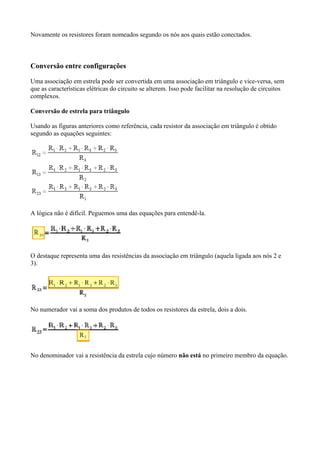 Novamente os resistores foram nomeados segundo os nós aos quais estão conectados.
Conversão entre configurações
Uma associação em estrela pode ser convertida em uma associação em triângulo e vice-versa, sem
que as características elétricas do circuito se alterem. Isso pode facilitar na resolução de circuitos
complexos.
Conversão de estrela para triângulo
Usando as figuras anteriores como referência, cada resistor da associação em triângulo é obtido
segundo as equações seguintes:
A lógica não é difícil. Peguemos uma das equações para entendê-la.
O destaque representa uma das resistências da associação em triângulo (aquela ligada aos nós 2 e
3).
No numerador vai a soma dos produtos de todos os resistores da estrela, dois a dois.
No denominador vai a resistência da estrela cujo número não está no primeiro membro da equação.
 