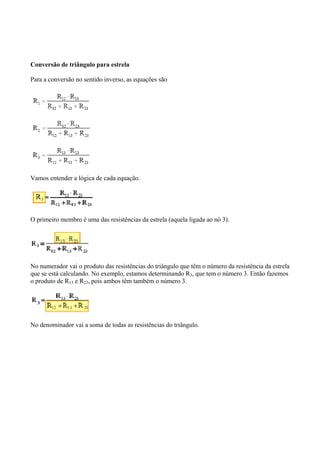 Conversão de triângulo para estrela
Para a conversão no sentido inverso, as equações são
Vamos entender a lógica de cada equação.
O primeiro membro é uma das resistências da estrela (aquela ligada ao nó 3).
No numerador vai o produto das resistências do triângulo que têm o número da resistência da estrela
que se está calculando. No exemplo, estamos determinando R3, que tem o número 3. Então fazemos
o produto de R13 e R23, pois ambos têm também o número 3.
No denominador vai a soma de todas as resistências do triângulo.
 