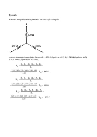 Exemplo
Converta a seguinte associação estrela em associação triângulo.
Apenas para organizar os dados, façamos R1 = 120 Ω (ligado ao nó 1), R2 = 240 Ω (ligado ao nó 2)
e R3 = 360 Ω (ligado ao nó 3). Então,
 