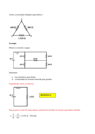 Assim, a associação triângulo equivalente é
Exemplo
Observe o circuito a seguir.
Determine:
a. sua resistência equivalente;
b. a intensidade da corrente fornecida pelo gerador.
respondendo, assim, ao item (a).
Para resolver o item (b), basta aplicar a primeira lei de Ohm ao circuito equivalente, obtendo
RESPOSTA!
 