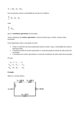 Isso nos permite colocar a intensidade da corrente em evidência,
onde
que é a resistência equivalente da associação.
Assim, chamamos de resistor equivalente o resistor (teórico) que, sozinho, vale por toda a
associação.
Fatos importantes sobre a associação em série:
 Todos os resistores são atravessados pela mesma corrente. Logo, a intensidade da corrente é
igual para todos.
 A queda de tensão do resistor equivalente é a soma das quedas de tensão de cada resistor da
associação.
 A resistência do resistor equivalente é a soma das resistências de cada resistor da associação.
Ou seja,
Exemplo
Observe o circuito abaixo.
 
