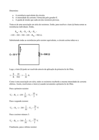 Determine:
a. A resistência equivalente do circuito.
b. A intensidade da corrente i fornecida pelo gerador E.
c. A queda de tensão que cada um dos resistores provoca.
Trata-se de uma associação em série de resistores. Então, para resolver o item (a) basta somar as
resistências individuais. Então,
Substituindo todas as resistências pelo resistor equivalente, o circuito acima reduz-se a
Logo, o item (b) pode ser resolvido através da aplicação da primeira lei de Ohm,
Como é uma associação em série, todos os resistores receberão a mesma intensidade de corrente
elétrica. Assim, resolvemos o item (c) usando novamente a primeira lei de Ohm.
Para o primeiro resistor:
Para o segundo resistor:
Para o resistor número 3:
Finalmente, para o último resistor:
 