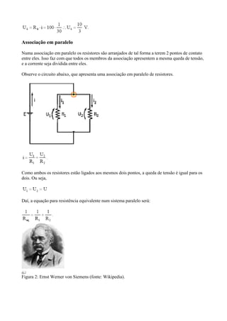 Associação em paralelo
Numa associação em paralelo os resistores são arranjados de tal forma a terem 2 pontos de contato
entre eles. Isso faz com que todos os membros da associação apresentem a mesma queda de tensão,
e a corrente seja dividida entre eles.
Observe o circuito abaixo, que apresenta uma associação em paralelo de resistores.
Como ambos os resistores estão ligados aos mesmos dois pontos, a queda de tensão é igual para os
dois. Ou seja,
Daí, a equação para resistência equivalente num sistema paralelo será:
Figura 2: Ernst Werner von Siemens (fonte: Wikipedia).
 
