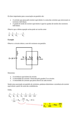 5
2 0 0
R e q
2 0 0
5
R
1
e q

Os fatos importantes para a associação em paralelo são:
 A corrente que passa pelo resistor equivalente é a soma das correntes que atravessam os
resistores individuais.
 A queda de tensão do resistor equivalente é igual às quedas de tensões dos resistores
individuais.
Observe que a última equação acima pode ser escrita como
Exemplo
Observe o circuito abaixo, com três resistores em paralelo.
Determine:
a. A resistência equivalente do circuito.
b. A intensidade da corrente i fornecida pelo gerador E ao circuito.
c. A intensidade da corrente que passa através de cada resistor.
Sendo uma associação em paralelo de resistores, podemos determinar a resistência do resistor
equivalente a partir da soma das condutâncias.
Então,
 