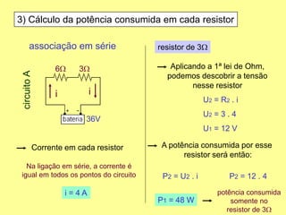 3) Cálculo da potência consumida em cada resistor
Corrente em cada resistor
Aplicando a 1ª lei de Ohm,
podemos descobrir a tensão
nesse resistor
associação em série
6W 3W
36V
circuitoA
ii
Na ligação em série, a corrente é
igual em todos os pontos do circuito
P1 = 48 W
potência consumida
somente no
resistor de 3W
i = 4 A
resistor de 3W
U2 = R2 . i
U2 = 3 . 4
U1 = 12 V
A potência consumida por esse
resistor será então:
P2 = U2 . i P2 = 12 . 4
 