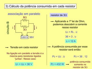 3) Cálculo da potência consumida em cada resistor
Tensão em cada resistor
Aplicando a 1ª lei de Ohm,
podemos descobrir a corrente
nesse resistor
Na ligação em paralelo a tensão é a
mesma para resistores ligados
“juntos”. Nesse caso:
potência consumida
somente no
resistor de 3W
U1 = U2 = 36 V
resistor de 3W
U2 = R2 . i2
36 = 3 . i2
i2 = 12 A
A potência consumida por esse
resistor será então:
P2 = U2 . i2 P2 = 36 . 12
P2 = 432 W
associação em paralelo
6W
3W
36V
circuitoB
ii
 