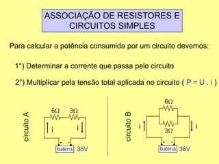 ASSOCIAÇÃO DE RESISTORES E
CIRCUITOS SIMPLES
Para calcular a potência consumida por um circuito devemos:
1°) Determinar a corrente que passa pelo circuito
2°) Multiplicar pela tensão total aplicada no circuito ( P = U . i )
6W 3W
36V
circuitoA
ii
6W
3W
36V
circuitoB ii
 