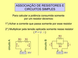 ASSOCIAÇÃO DE RESISTORES E
CIRCUITOS SIMPLES
Para calcular a potência consumida somente
por um resistor devemos:
1°) Achar a corrente que passa somente por esse resistor
2°) Multiplicar pela tensão aplicada somente nesse resistor
( P = U . i )
6W 3W
36V
circuitoA
ii
6W
3W
36V
circuitoB ii
 