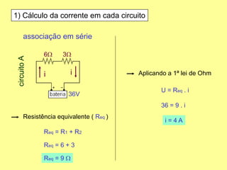1) Cálculo da corrente em cada circuito
associação em série
6W 3W
36V
circuitoA
Resistência equivalente ( Req )
Req = R1 + R2
Req = 6 + 3
Req = 9 W
Aplicando a 1ª lei de Ohm
U = Req . i
36 = 9 . i
i = 4 A
ii
 