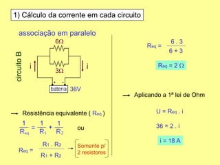 1) Cálculo da corrente em cada circuito
Resistência equivalente ( Req )
Req =
Req = 2 W
Aplicando a 1ª lei de Ohm
U = Req . i
36 = 2 . i
i = 18 A
associação em paralelo
6W
3W
36V
circuitoB
ou
R1 + R2
R1 . R2
Req =
6 + 3
6 . 3
Somente p/
2 resistores
ii
 