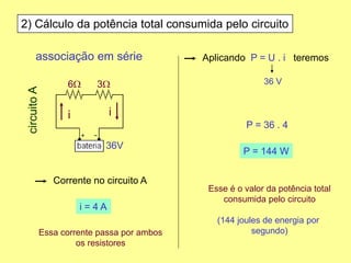 2) Cálculo da potência total consumida pelo circuito
Corrente no circuito A
Aplicando P = U . i teremos
i = 4 A
associação em série
6W 3W
36V
circuitoA
ii
Essa corrente passa por ambos
os resistores
36 V
P = 36 . 4
P = 144 W
Esse é o valor da potência total
consumida pelo circuito
(144 joules de energia por
segundo)
 