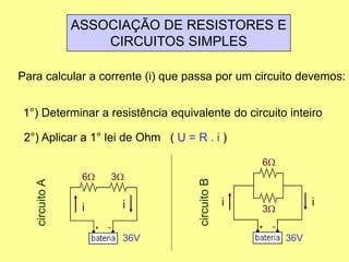 ASSOCIAÇÃO DE RESISTORES E
CIRCUITOS SIMPLES
Para calcular a corrente (i) que passa por um circuito devemos:
1°) Determinar a resistência equivalente do circuito inteiro
2°) Aplicar a 1° lei de Ohm ( U = R . i )
6W 3W
36V
circuitoA
ii
6W
3W
36V
circuitoB ii
 