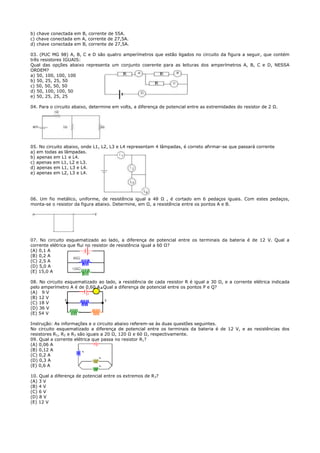 b) chave conectada em B, corrente de 55A.
c) chave conectada em A, corrente de 27,5A.
d) chave conectada em B, corrente de 27,5A.

03. (PUC MG 98) A, B, C e D são quatro amperímetros que estão ligados no circuito da figura a seguir, que contém
três resistores IGUAIS:
Qual das opções abaixo representa um conjunto coerente para as leituras dos amperímetros A, B, C e D, NESSA
ORDEM?
a) 50, 100, 100, 100
b) 50, 25, 25, 50
c) 50, 50, 50, 50
d) 50, 100, 100, 50
e) 50, 25, 25, 25

04. Para o circuito abaixo, determine em volts, a diferença de potencial entre as extremidades do resistor de 2 Ω.




05. No circuito abaixo, onde L1, L2, L3 e L4 representam 4 lâmpadas, é correto afirmar-se que passará corrente
a) em todas as lâmpadas.
b) apenas em L1 e L4.
c) apenas em L1, L2 e L3.
d) apenas em L1, L3 e L4.
e) apenas em L2, L3 e L4.




06. Um fio metálico, uniforme, de resistência igual a 48 Ω , é cortado em 6 pedaços iguais. Com estes pedaços,
monta-se o resistor da figura abaixo. Determine, em Ω, a resistência entre os pontos A e B.




07. No circuito esquematizado ao lado, a diferença de potencial entre os terminais da bateria é de 12 V. Qual a
corrente elétrica que flui no resistor de resistência igual a 60 Ω?
(A) 0,1 A
(B) 0,2 A
(C) 2,5 A
(D) 5,0 A
(E) 15,0 A

08. No circuito esquematizado ao lado, a resistência de cada resistor R é igual a 30 Ω, e a corrente elétrica indicada
pelo amperímetro A é de 0,60 A. Qual a diferença de potencial entre os pontos P e Q?
(A) 9 V
(B) 12 V
(C) 18 V
(D) 36 V
(E) 54 V

Instrução: As informações e o circuito abaixo referem-se às duas questões seguintes.
No circuito esquematizado a diferença de potencial entre os terminais da bateria é de 12 V, e as resistências dos
resistores R1, R2 e R3 são iguais a 20 Ω, 120 Ω e 60 Ω, respectivamente.
09. Qual a corrente elétrica que passa no resistor R1?
(A) 0,06 A
(B) 0,12 A
(C) 0,2 A
(D) 0,3 A
(E) 0,6 A

10. Qual a diferença de potencial entre os extremos de R3?
(A) 3 V
(B) 4 V
(C) 6 V
(D) 8 V
(E) 12 V
 