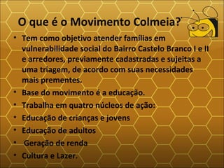 O que é o Movimento Colmeia?
• Tem como objetivo atender famílias em
vulnerabilidade social do Bairro Castelo Branco I e II
e arredores, previamente cadastradas e sujeitas a
uma triagem, de acordo com suas necessidades
mais prementes.
• Base do movimento é a educação.
• Trabalha em quatro núcleos de ação:
• Educação de crianças e jovens
• Educação de adultos
• Geração de renda
• Cultura e Lazer.
 
