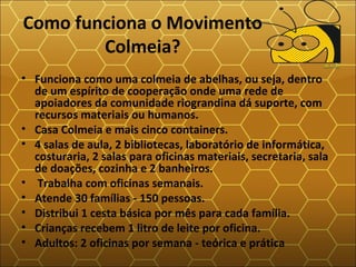 Como funciona o Movimento
Colmeia?
• Funciona como uma colmeia de abelhas, ou seja, dentro
de um espírito de cooperação onde uma rede de
apoiadores da comunidade riograndina dá suporte, com
recursos materiais ou humanos.
• Casa Colmeia e mais cinco containers.
• 4 salas de aula, 2 bibliotecas, laboratório de informática,
costuraria, 2 salas para oficinas materiais, secretaria, sala
de doações, cozinha e 2 banheiros.
• Trabalha com oficinas semanais.
• Atende 30 famílias - 150 pessoas.
• Distribui 1 cesta básica por mês para cada família.
• Crianças recebem 1 litro de leite por oficina.
• Adultos: 2 oficinas por semana - teórica e prática
 