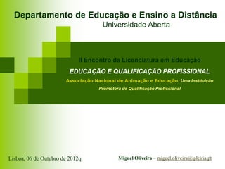 Departamento de Educação e Ensino a Distância
                                     Universidade Aberta



                            II Encontro da Licenciatura em Educação
                         EDUCAÇÃO E QUALIFICAÇÃO PROFISSIONAL
                       Associação Nacional de Animação e Educação: Uma Instituição
                                    Promotora de Qualificação Profissional




Lisboa, 06 de Outubro de 2012q               Miguel Oliveira – miguel.oliveira@ipleiria.pt
 