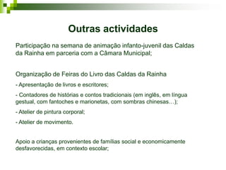 Outras actividades
Participação na semana de animação infanto-juvenil das Caldas
da Rainha em parceria com a Câmara Municipal;


Organização de Feiras do Livro das Caldas da Rainha
- Apresentação de livros e escritores;
- Contadores de histórias e contos tradicionais (em inglês, em língua
gestual, com fantoches e marionetas, com sombras chinesas…);
- Atelier de pintura corporal;
- Atelier de movimento.


Apoio a crianças provenientes de famílias social e economicamente
desfavorecidas, em contexto escolar;
 