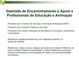 Gabinete de Encaminhamento e Apoio a
Profissionais de Educação e Animação

Protocolo com o Instituto de Emprego e Formação Profissional (IEFP);
Protocolo com o Instituto Politécnico de Leiria.
Protocolos com outras instituições de formação de animadores, professores
e educadores


Recebemos estágios profissionais com integração posterior na
equipa de trabalho.


Recebemos, todos os anos, estágios curriculares do Instituto Politécnico de
Leiria, Instituto Politécnico de Santarém, Instituto Politécnico da Guarda,
Instituto de Educação da Universidade de Lisboa e de inúmeras Escolas
secundárias.
 