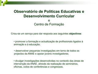 Observatório de Politicas Educativas e
      Desenvolvimento Curricular
                             e
                    Centro de Formação

Criou-se um serviço para dar resposta aos seguintes objectivos:


  • promover a formação e actualização de profissionais ligados à
  animação e à educação;

  • desenvolver pequenas investigações em torno de todos os
  projectos da ANAE e apoiar jovens investigadores;

  • divulgar investigações desenvolvidas no contexto das áreas de
  intervenção da ANAE, através da realização de seminários,
  oficinas, ciclos de conferências e congressos.
 