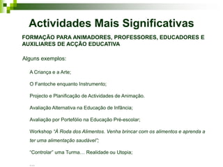 Actividades Mais Significativas
FORMAÇÃO PARA ANIMADORES, PROFESSORES, EDUCADORES E
AUXILIARES DE ACÇÃO EDUCATIVA

Alguns exemplos:

  A Criança e a Arte;

  O Fantoche enquanto Instrumento;

  Projecto e Planificação de Actividades de Animação.

  Avaliação Alternativa na Educação de Infância;

  Avaliação por Portefólio na Educação Pré-escolar;

  Workshop “À Roda dos Alimentos. Venha brincar com os alimentos e aprenda a
  ter uma alimentação saudável”;

  “Controlar” uma Turma… Realidade ou Utopia;

  …
 