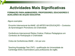 Actividades Mais Significativas
FORMAÇÃO PARA ANIMADORES, PROFESSORES, EDUCADORES E
AUXILIARES DE ACÇÃO EDUCATIVA


Alguns exemplos:

Encontro Internacional da ANAE: AS ARTES NA EDUCAÇÃO – Contextos
de Aprendizagem Promotores da Criatividade


Conferência Internacional Óbidos Criativa: Práticas Pedagógicas em
Contextos de Participação e Criatividade

Ciclos de Conferências ANAE – Um por ano


Teaching Knowledge Test (TKT) - qualificação da Universidade de
Cambridge ESOL Examinations para professores de inglês.
 