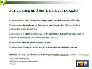 ACTIVIDADES NO ÂMBITO DA INVESTIGAÇÃO

Estudos sobre a Sensibilização à língua inglesa na Educação Pré-Escolar;

Estudos sobre Actividades de Enriquecimento Curricular: Música, Inglês e
Actividade Física e Desportiva;

Estudos sobre o apoio a crianças com Necessidades Educativas Especiais no
âmbito das Actividades de Enriquecimento Curricular;

Estudo sobre sexualidade na adolescência;

Estudos sobre transição e articulação entre ciclos e etapas educativas.


Revista (on-line) de Animação e Educação (www.rae.pt.vu) (Em fase de reestruturação)
- Artigos de investigação;
- Artigos de divulgação de projectos;
- Fórum.
 