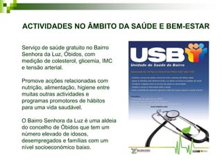 ACTIVIDADES NO ÂMBITO DA SAÚDE E BEM-ESTAR

Serviço de saúde gratuito no Bairro
Senhora da Luz, Óbidos, com
medição de colesterol, glicemia, IMC
e tensão arterial.

Promove acções relacionadas com
nutrição, alimentação, higiene entre
muitas outras actividades e
programas promotores de hábitos
para uma vida saudável.

O Bairro Senhora da Luz é uma aldeia
do concelho de Óbidos que tem um
número elevado de idosos,
desempregados e famílias com um
nível socioeconómico baixo.
 
