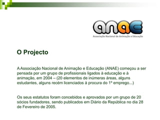 O Projecto

A Associação Nacional de Animação e Educação (ANAE) começou a ser
pensada por um grupo de profissionais ligados à educação e à
animação, em 2004 – (20 elementos de inúmeras áreas, alguns
estudantes, alguns recém licenciados à procura do 1º emprego...)


Os seus estatutos foram concebidos e aprovados por um grupo de 20
sócios fundadores, sendo publicados em Diário da República no dia 28
de Fevereiro de 2005.
 