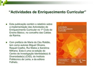 “Actividades de Enriquecimento Curricular”


   Esta publicação contém o relatório sobre
    a implementação das Actividades de
    Enriquecimento Curricular no 1º Ciclo do
    Ensino Básico, no concelho das Caldas
    da Rainha.

   Com prefácio de Maria do Céu Roldão,
    tem como autores Miguel Oliveira,
    Raquel Coelho, Rui Matos e Sandrina
    Milhano. Esta é uma co-edição do
    Centro de Investigação Identidade(s) &
    Diversidade(s) (CIID), do Instituto
    Politécnico de Leiria, e da editora
    Folheto.
 