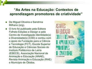 “As Artes na Educação: Contextos de
    aprendizagem promotores de criatividade”

   De Miguel Oliveira e Sandrina
    Milhano (org).
   O livro foi publicado pela Editora
    Folheto Edições e Design e pelo
    Centro de Investigação Identidade(s)
    e Diversidade(s) (CIID) e contou com
    o apoio da Fundação para a Ciência
    e Tecnologia (FCT), Escola Superior
    de Educação e Ciências Sociais do
    Instituto Politécnico de Leiria
    (ESECS), Associação Nacional de
    Animação e Educação (ANAE),
    Revista Animação e Educação (RAE)
    e Município de Óbidos.
 