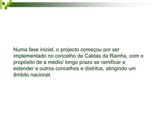 Numa fase inicial, o projecto começou por ser
implementado no concelho de Caldas da Rainha, com o
propósito de a médio/ longo prazo se ramificar e
estender a outros concelhos e distritos, atingindo um
âmbito nacional.
 