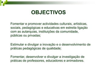 OBJECTIVOS
Fomentar e promover actividades culturais, artísticas,
sociais, pedagógicas e educativas em estreita ligação
com as autarquias, instituições da comunidade,
públicas ou privadas;

Estimular e divulgar a inovação e o desenvolvimento de
práticas pedagógicas de qualidade;

Fomentar, desenvolver e divulgar a investigação de
práticas de professores, educadores e animadores.
 