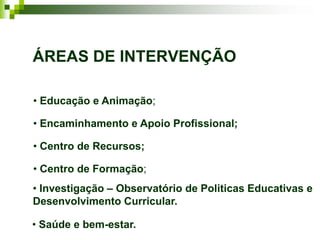 ÁREAS DE INTERVENÇÃO

• Educação e Animação;

• Encaminhamento e Apoio Profissional;

• Centro de Recursos;

• Centro de Formação;
• Investigação – Observatório de Politicas Educativas e
Desenvolvimento Curricular.

• Saúde e bem-estar.
 