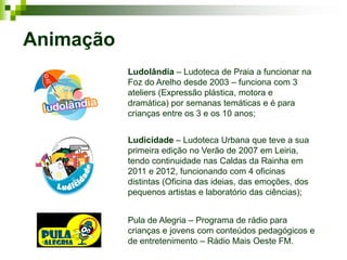 Animação
           Ludolândia – Ludoteca de Praia a funcionar na
           Foz do Arelho desde 2003 – funciona com 3
           ateliers (Expressão plástica, motora e
           dramática) por semanas temáticas e é para
           crianças entre os 3 e os 10 anos;


           Ludicidade – Ludoteca Urbana que teve a sua
           primeira edição no Verão de 2007 em Leiria,
           tendo continuidade nas Caldas da Rainha em
           2011 e 2012, funcionando com 4 oficinas
           distintas (Oficina das ideias, das emoções, dos
           pequenos artistas e laboratório das ciências);


           Pula de Alegria – Programa de rádio para
           crianças e jovens com conteúdos pedagógicos e
           de entretenimento – Rádio Mais Oeste FM.
 