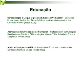 Educação
Sensibilização à Língua Inglesa na Educação Pré-Escolar – Educação
itinerante em Jardins de infância (públicos e privados) do concelho das
Caldas da Rainha (desde 2005);



Actividades de Enriquecimento Curricular – Protocolo com os Municípios
das Caldas da Rainha e Óbidos – Inglês, Música, TIC e Actividade Física e
Desportiva (desde 2006);




Apoio a Crianças com NEE no âmbito das AEC – Nos concelhos das
Caldas da Rainha e Óbidos (desde 2009).
 