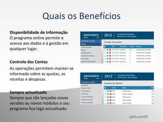 Quais os Benefícios
Disponibilidade de Informação
O programa online permite o
acesso aos dados e à gestão em
qualquer lugar.

Controlo das Contas
As operações permitem manter-se
informado sobre as quotas, as
receitas e despesas.

Sempre actualizado
Sempre que são lançadas novas
versões ou novos módulos o seu
programa fica logo actualizado.
                                      cpifs.com©
 