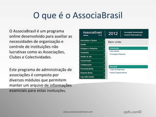 O que é o AssociaBrasil
O AssociaBrasil é um programa
online desenvolvido para auxiliar as
necessidades de organização e
controle de instituições não
lucrativas como as Associações,
Clubes e Colectividades.

Este programa de administração de
associações é composto por
diversos módulos que permitem
manter um arquivo de informações
essenciais para estas instituições.



                              www.associacoesbrasil.com   cpifs.com©
 