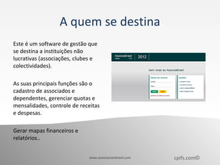 A quem se destina
Este é um software de gestão que
se destina a instituições não
lucrativas (associações, clubes e
colectividades).

As suas principais funções são o
cadastro de associados e
dependentes, gerenciar quotas e
mensalidades, controle de receitas
e despesas.

Gerar mapas financeiros e
relatórios..


                             www.associacoesbrasil.com   cpifs.com©
 