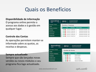 Quais os Benefícios
Disponibilidade de Informação
O programa online permite o
acesso aos dados e à gestão em
qualquer lugar.

Controle das Contas
As operações permitem manter-se
informado sobre as quotas, as
receitas e despesas.

Sempre actualizado
Sempre que são lançadas novas
versões ou novos módulos o seu
programa fica logo actualizado.
                             www.associacoesbrasil.com   cpifs.com©
 