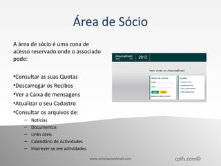 Área de Sócio
A área de sócio é uma zona de
acesso reservado onde o associado
pode:

•Consultar as suas Quotas
•Descarregar os Recibos
•Ver a Caixa de mensagens
•Atualizar o seu Cadastro
•Consultar os arquivos de:
    –   Notícias
    –   Documentos
    –   Links úteis
    –   Calendário de Actividades
    –   Inscrever-se em actividades
                                      www.associacoesbrasil.com   cpifs.com©
 